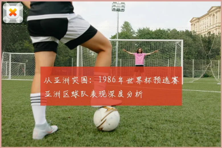 从亚洲突围：1986年世界杯预选赛亚洲区球队表现深度分析