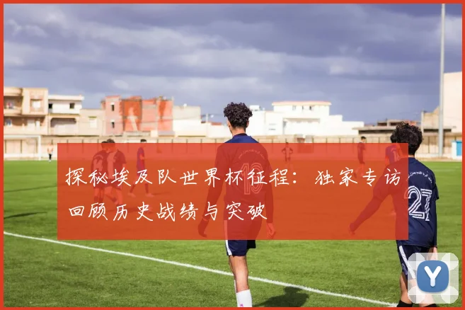 探秘埃及队世界杯征程：独家专访回顾历史战绩与突破