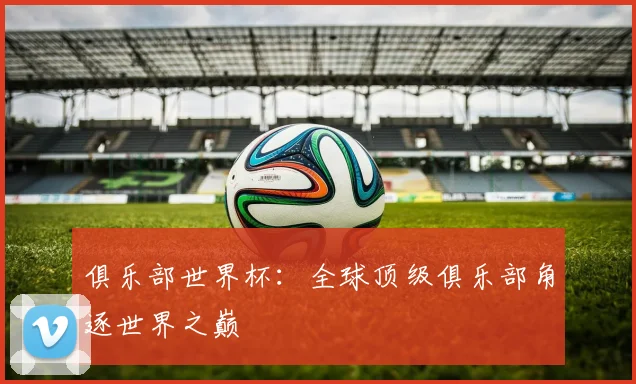俱乐部世界杯：全球顶级俱乐部角逐世界之巅