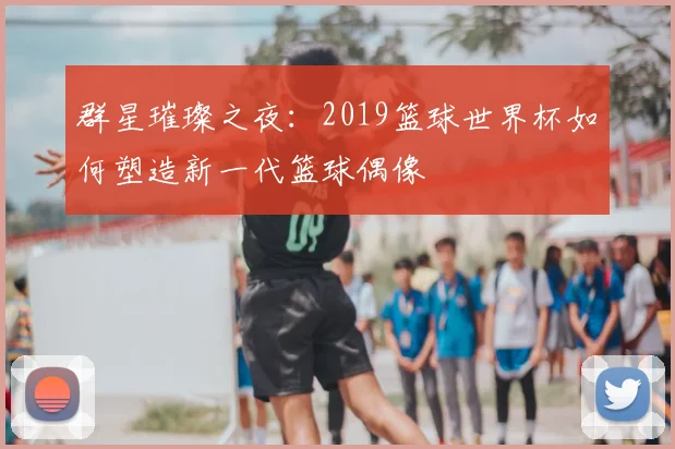 群星璀璨之夜：2019篮球世界杯如何塑造新一代篮球偶像
