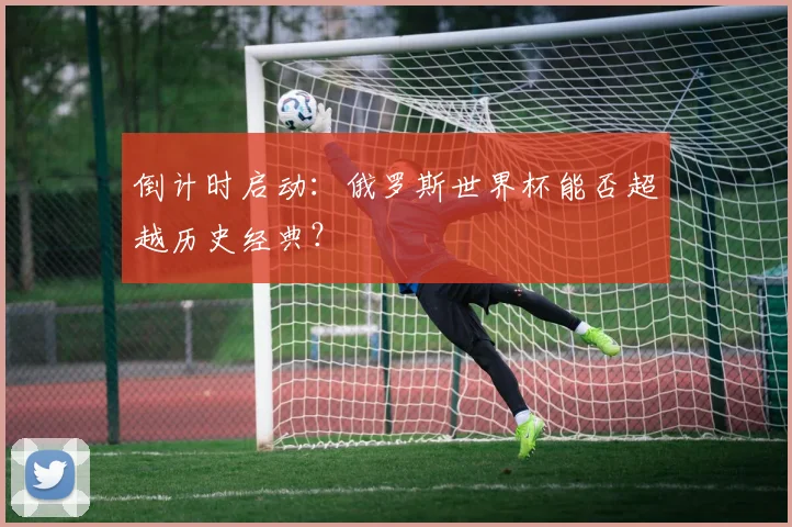 倒计时启动：俄罗斯世界杯能否超越历史经典？