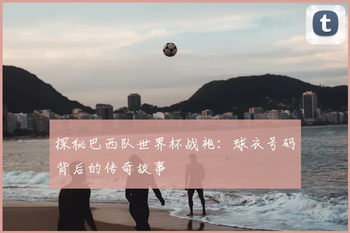 探秘巴西队世界杯战袍：球衣号码背后的传奇故事