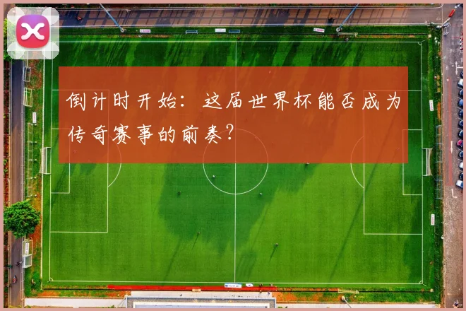 倒计时开始：这届世界杯能否成为传奇赛事的前奏？