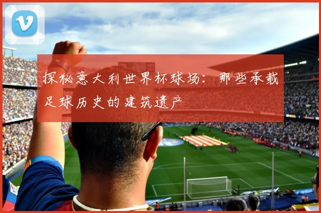 探秘意大利世界杯球场：那些承载足球历史的建筑遗产