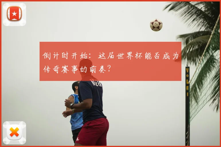 倒计时开始：这届世界杯能否成为传奇赛事的前奏？