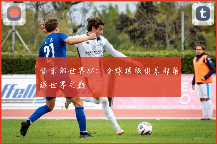 俱乐部世界杯：全球顶级俱乐部角逐世界之巅