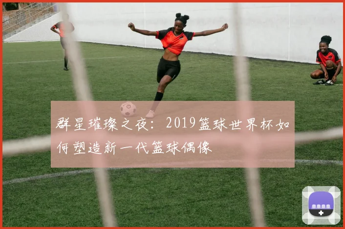 群星璀璨之夜：2019篮球世界杯如何塑造新一代篮球偶像